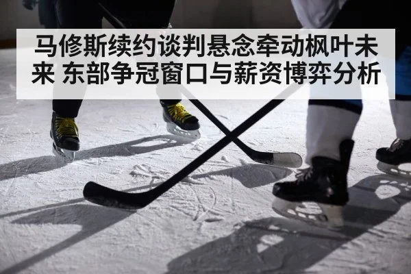 马修斯续约谈判悬念牵动枫叶未来 东部争冠窗口与薪资博弈分析
